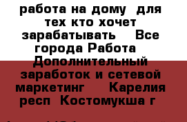 работа на дому  для тех кто хочет зарабатывать. - Все города Работа » Дополнительный заработок и сетевой маркетинг   . Карелия респ.,Костомукша г.